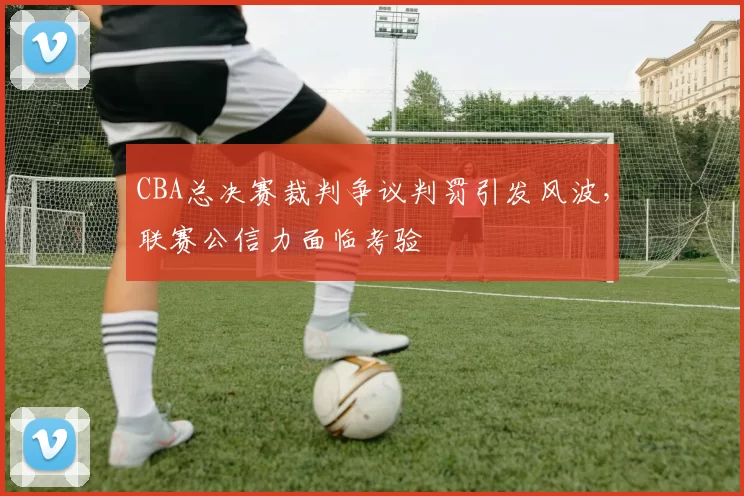 CBA总决赛裁判争议判罚引发风波,联赛公信力面临考验