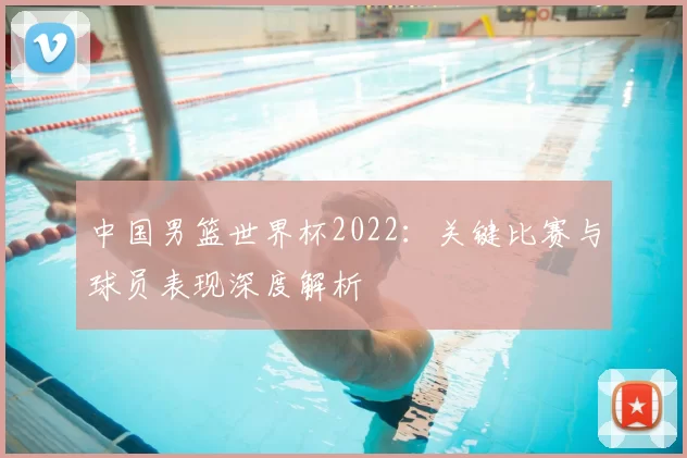 中国男篮世界杯2022:关键比赛与球员表现深度解析