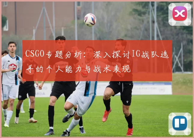 CSGO专题分析：深入探讨IG战队选手的个人能力与战术表现