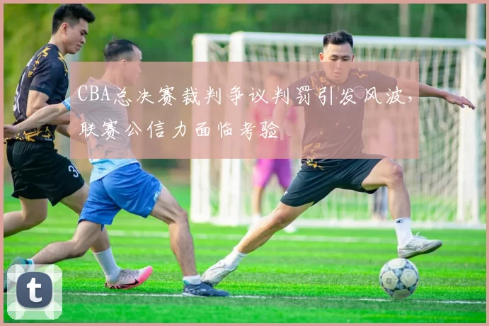 CBA总决赛裁判争议判罚引发风波，联赛公信力面临考验