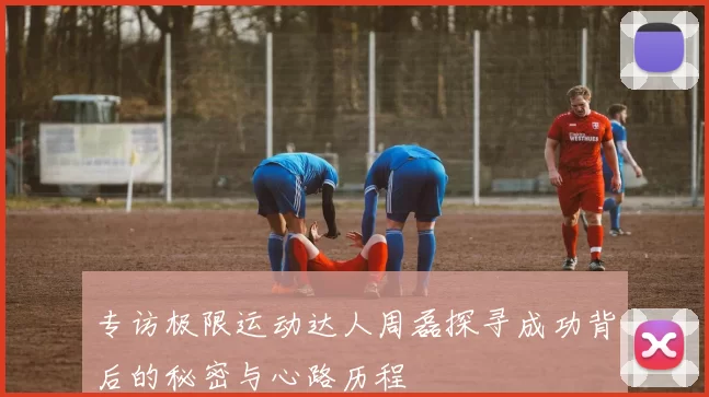 专访极限运动达人周磊探寻成功背后的秘密与心路历程