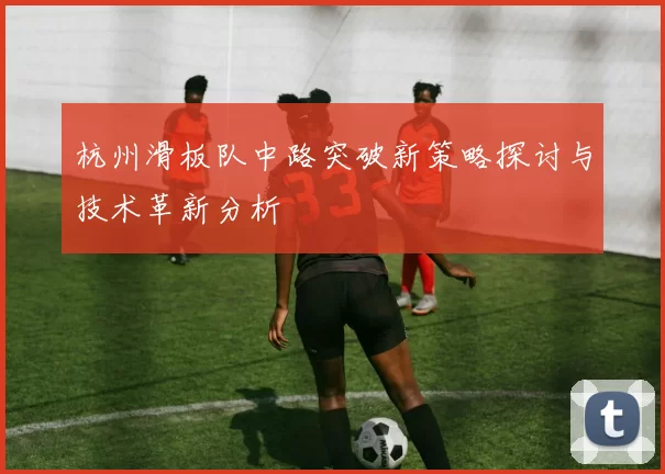 杭州滑板队中路突破新策略探讨与技术革新分析