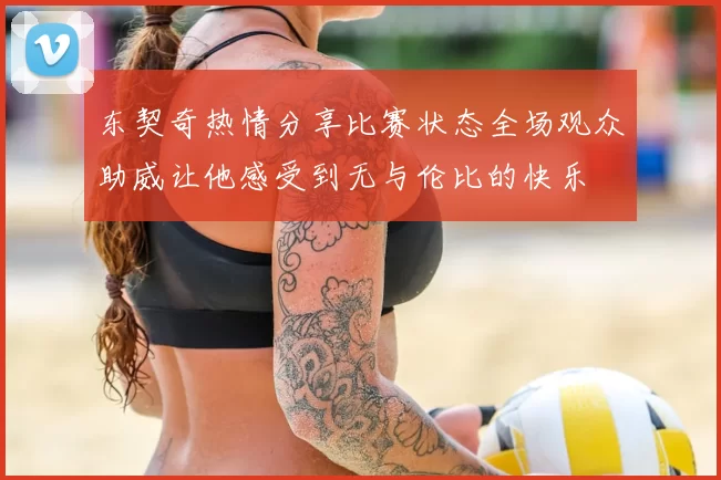 东契奇热情分享比赛状态全场观众助威让他感受到无与伦比的快乐