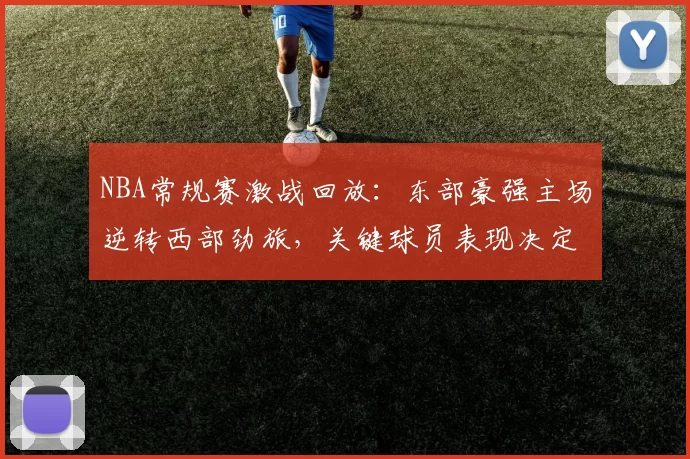 NBA常规赛激战回放:东部豪强主场逆转西部劲旅,关键球员表现决定胜负走势