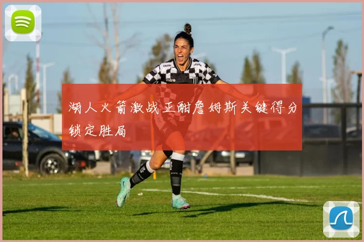 湖人火箭激战正酣詹姆斯关键得分锁定胜局
