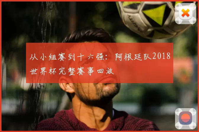 从小组赛到十六强:阿根廷队2018世界杯完整赛事回放