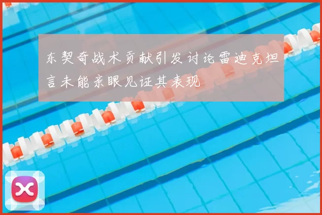 东契奇战术贡献引发讨论雷迪克坦言未能亲眼见证其表现