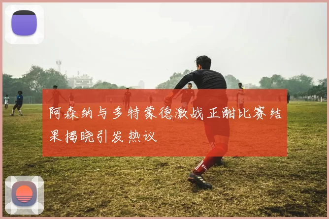 阿森纳与多特蒙德激战正酣比赛结果揭晓引发热议