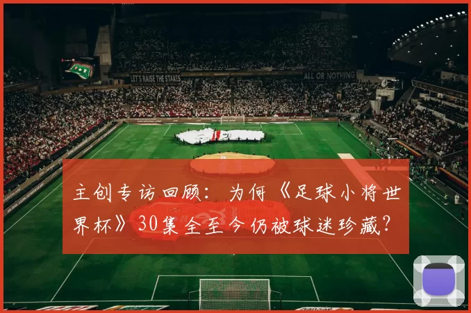主创专访回顾:为何《足球小将世界杯》30集全至今仍被球迷珍藏?