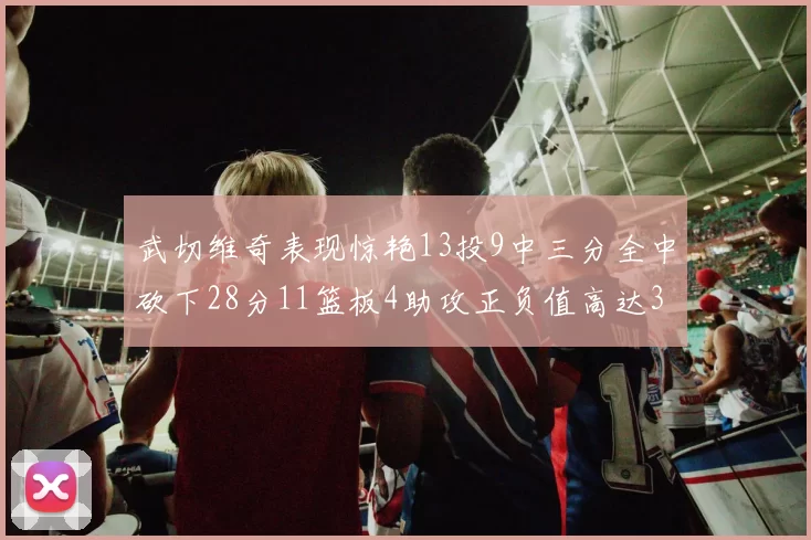 武切维奇表现惊艳13投9中三分全中砍下28分11篮板4助攻正负值高达35