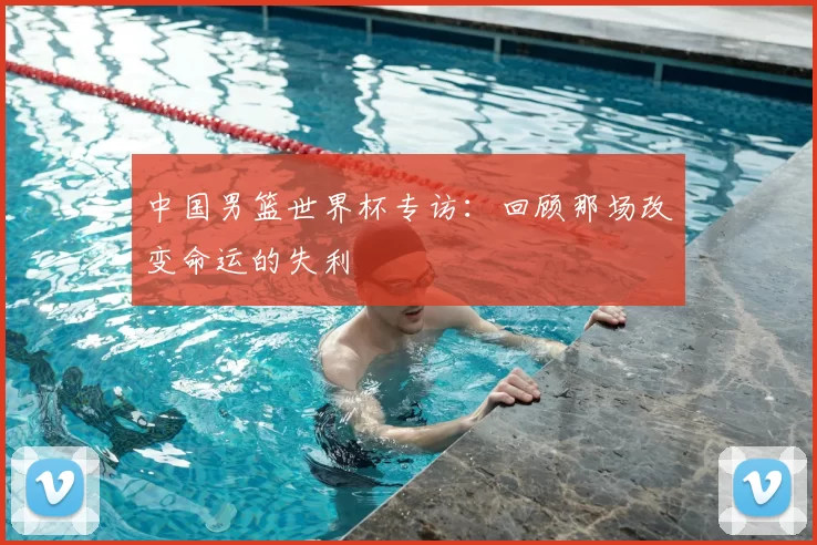 中国男篮世界杯专访：回顾那场改变命运的失利