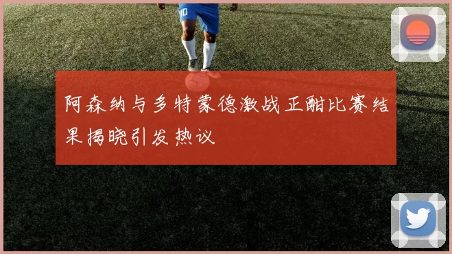 阿森纳与多特蒙德激战正酣比赛结果揭晓引发热议