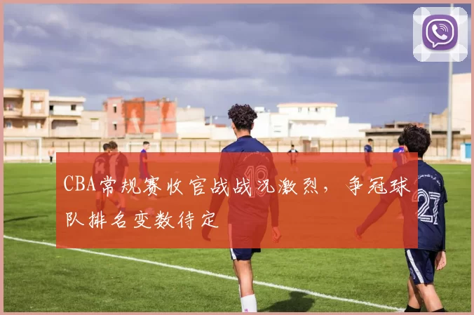 CBA常规赛收官战战况激烈,争冠球队排名变数待定