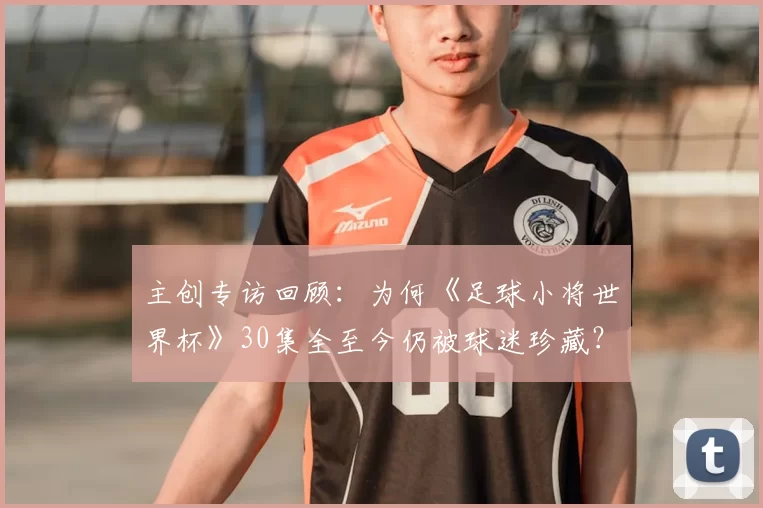 主创专访回顾：为何《足球小将世界杯》30集全至今仍被球迷珍藏？