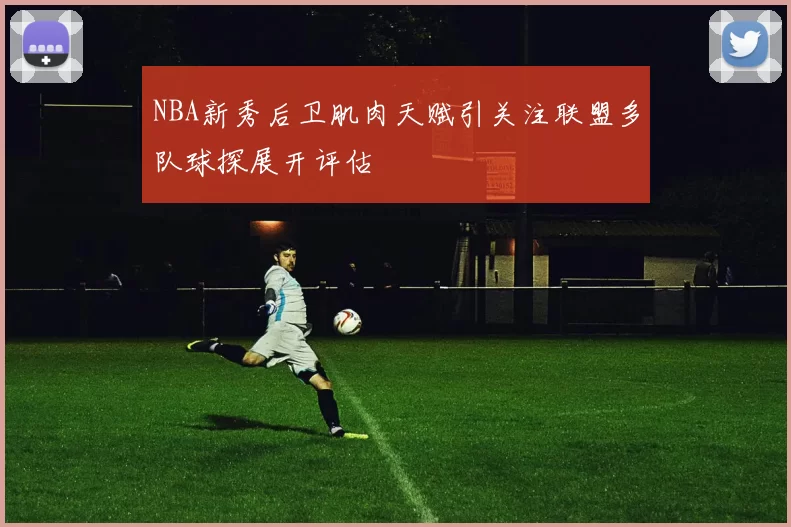 NBA新秀后卫肌肉天赋引关注联盟多队球探展开评估
