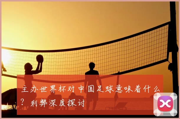 主办世界杯对中国足球意味着什么？利弊深度探讨