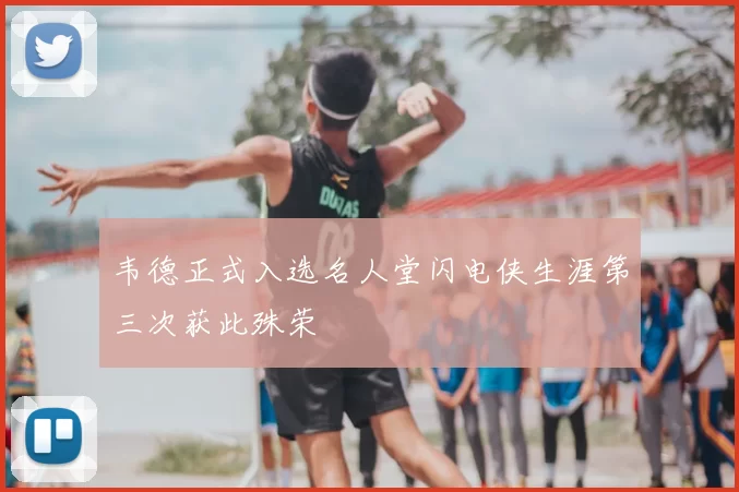 韦德正式入选名人堂闪电侠生涯第三次获此殊荣