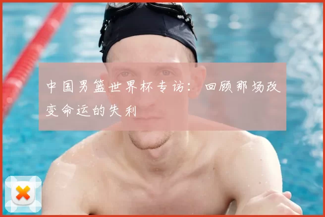 中国男篮世界杯专访:回顾那场改变命运的失利