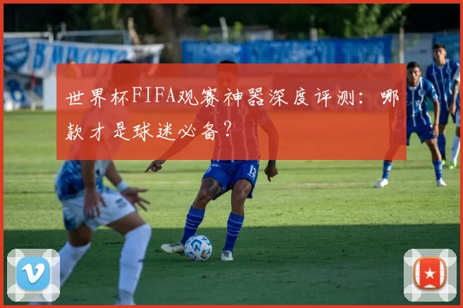 世界杯FIFA观赛神器深度评测：哪款才是球迷必备？