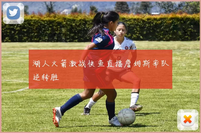湖人火箭激战快鱼直播詹姆斯率队逆转胜