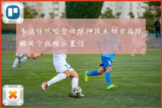 韦德惊叹哈登传球神技米切尔接球瞬间令我难以置信