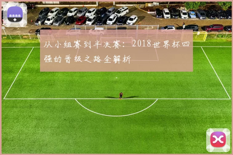 从小组赛到半决赛:2018世界杯四强的晋级之路全解析