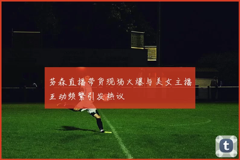 芬森直播带货现场火爆与美女主播互动频繁引发热议