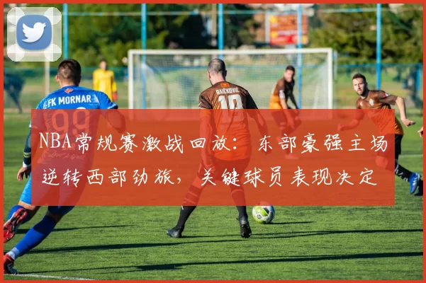 NBA常规赛激战回放:东部豪强主场逆转西部劲旅,关键球员表现决定胜负走势