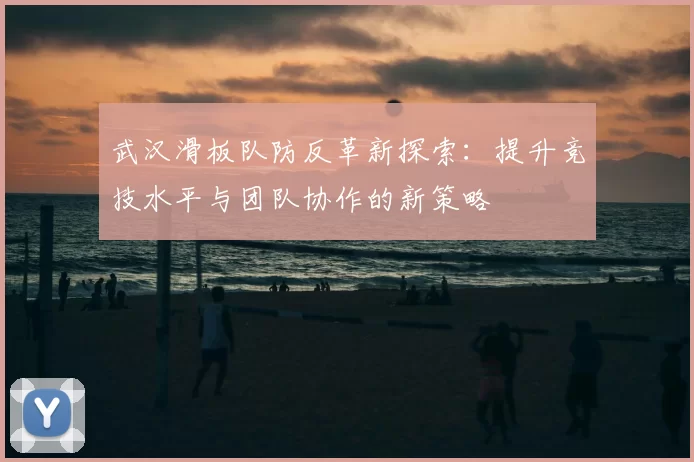 武汉滑板队防反革新探索：提升竞技水平与团队协作的新策略