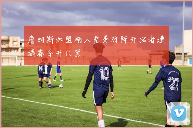 詹姆斯加盟湖人首秀对阵开拓者遭遇赛季开门黑