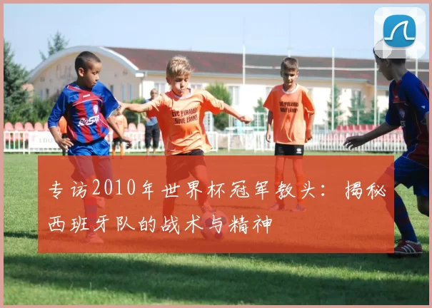 专访2010年世界杯冠军教头:揭秘西班牙队的战术与精神