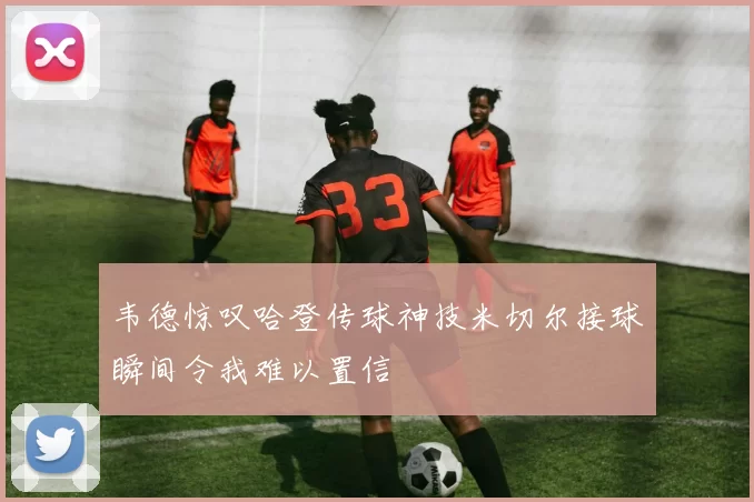 韦德惊叹哈登传球神技米切尔接球瞬间令我难以置信