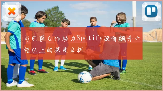 与巴萨合作助力Spotify股价飙升六倍以上的深度分析