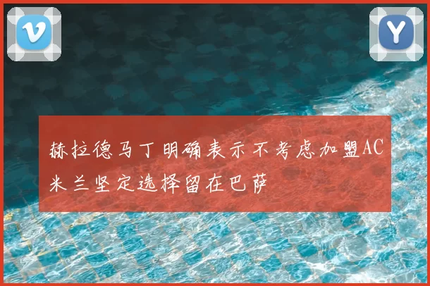 赫拉德马丁明确表示不考虑加盟AC米兰坚定选择留在巴萨