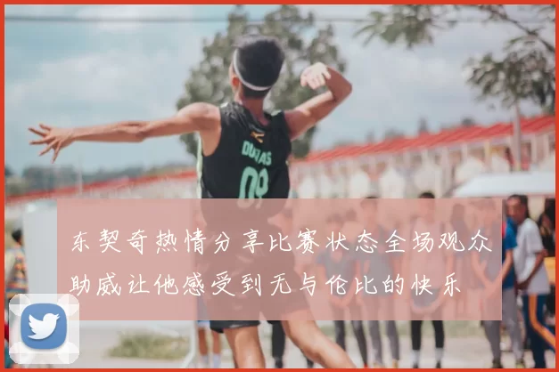 东契奇热情分享比赛状态全场观众助威让他感受到无与伦比的快乐