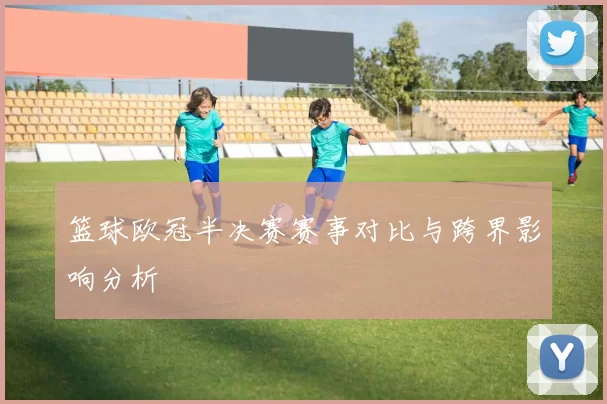 篮球欧冠半决赛赛事对比与跨界影响分析
