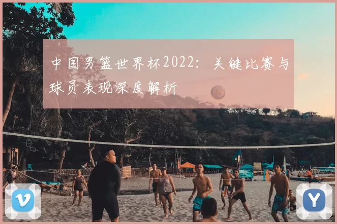 中国男篮世界杯2022：关键比赛与球员表现深度解析