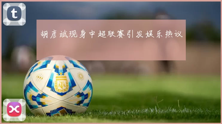胡彦斌现身中超联赛引发娱乐热议