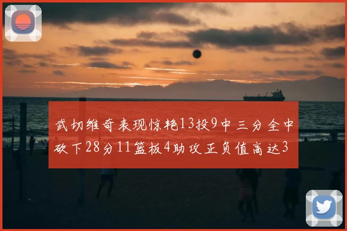 武切维奇表现惊艳13投9中三分全中砍下28分11篮板4助攻正负值高达35