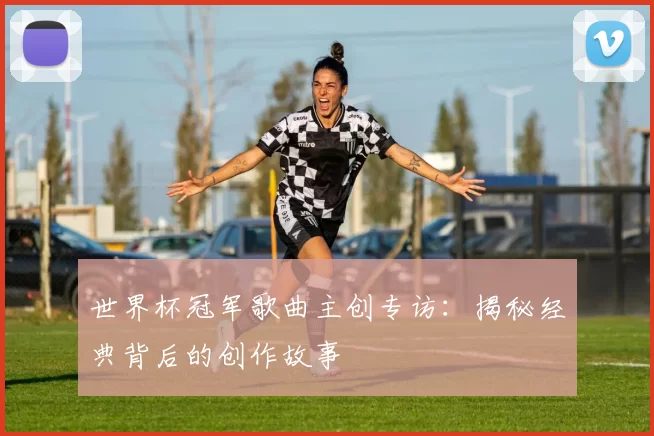 世界杯冠军歌曲主创专访：揭秘经典背后的创作故事