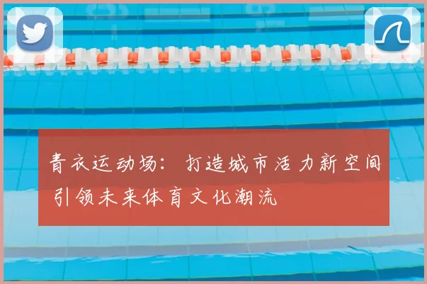 青衣运动场：打造城市活力新空间 引领未来体育文化潮流