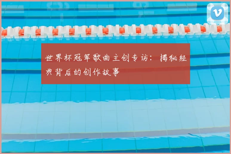 世界杯冠军歌曲主创专访:揭秘经典背后的创作故事