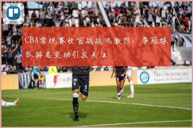 CBA常规赛收官战战况激烈，争冠球队排名变动引发关注