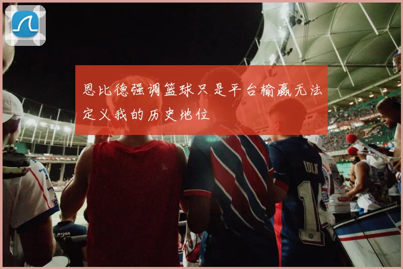 恩比德强调篮球只是平台输赢无法定义我的历史地位