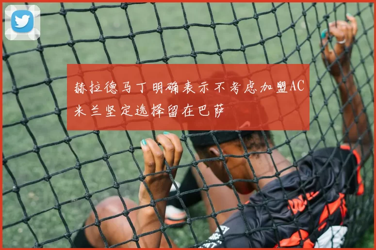 赫拉德马丁明确表示不考虑加盟AC米兰坚定选择留在巴萨
