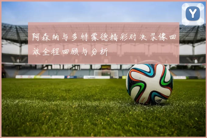 阿森纳与多特蒙德精彩对决录像回放全程回顾与分析