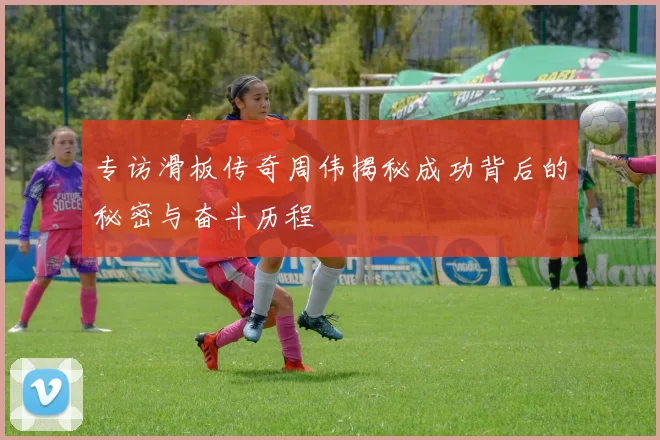 专访滑板传奇周伟揭秘成功背后的秘密与奋斗历程