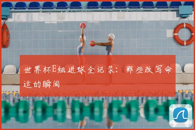 世界杯E组进球全记录:那些改写命运的瞬间